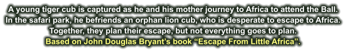 A young tiger cub is captured as he and his mother journey to Africa to attend the Ball. In the safari park, he befriends an orphan lion cub, who is desperate to escape to Africa. Together, they plan their escape, but not everything goes to plan. Based on John Douglas Bryant’s book “Escape From Little Africa”.