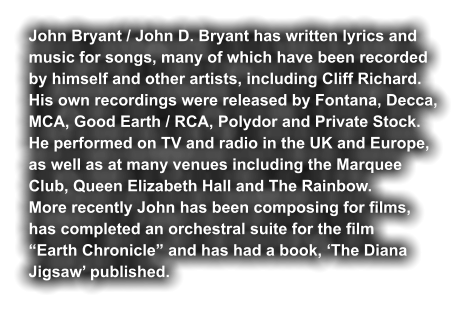 John Bryant / John D. Bryant has written lyrics and  music for songs, many of which have been recorded by himself and other artists, including Cliff Richard. His own recordings were released by Fontana, Decca, MCA, Good Earth / RCA, Polydor and Private Stock. He performed on TV and radio in the UK and Europe,  as well as at many venues including the Marquee  Club, Queen Elizabeth Hall and The Rainbow. More recently John has been composing for films,  has completed an orchestral suite for the film  “Earth Chronicle” and has had a book, ‘The Diana  Jigsaw’ published.