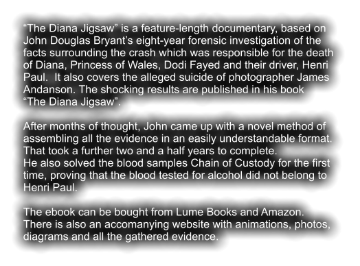 “The Diana Jigsaw” is a feature-length documentary, based on  John Douglas Bryant’s eight-year forensic investigation of the  facts surrounding the crash which was responsible for the death  of Diana, Princess of Wales, Dodi Fayed and their driver, Henri  Paul.  It also covers the alleged suicide of photographer James  Andanson. The shocking results are published in his book  “The Diana Jigsaw”.  After months of thought, John came up with a novel method of  assembling all the evidence in an easily understandable format. That took a further two and a half years to complete. He also solved the blood samples Chain of Custody for the first  time, proving that the blood tested for alcohol did not belong to  Henri Paul.  The ebook can be bought from Lume Books and Amazon.  There is also an accomanying website with animations, photos,  diagrams and all the gathered evidence.