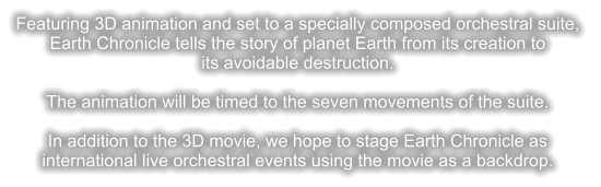 Featuring 3D animation and set to a specially composed orchestral suite,  Earth Chronicle tells the story of planet Earth from its creation to  its avoidable destruction.  The animation will be timed to the seven movements of the suite.  In addition to the 3D movie, we hope to stage Earth Chronicle as international live orchestral events using the movie as a backdrop.